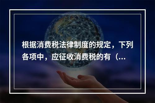 根据消费税法律制度的规定，下列各项中，应征收消费税的有（　　