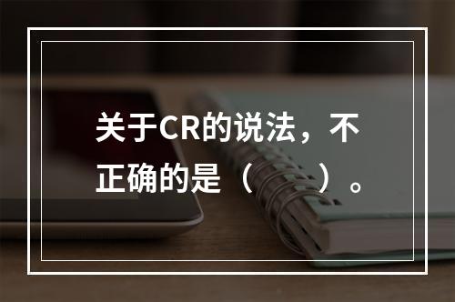 关于CR的说法，不正确的是（　　）。