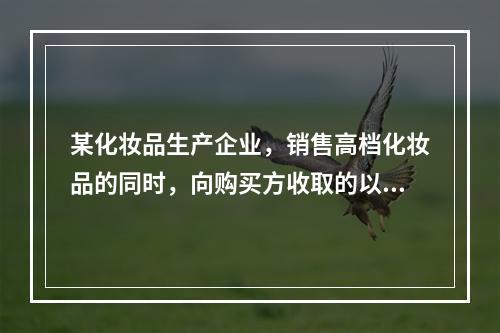 某化妆品生产企业，销售高档化妆品的同时，向购买方收取的以下款