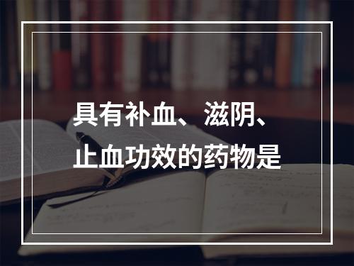 具有补血、滋阴、止血功效的药物是