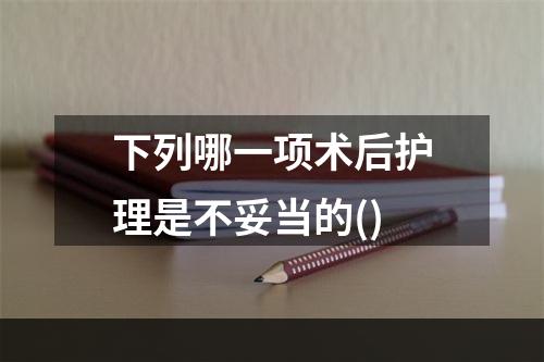 下列哪一项术后护理是不妥当的()