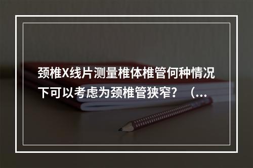 颈椎X线片测量椎体椎管何种情况下可以考虑为颈椎管狭窄？（　　