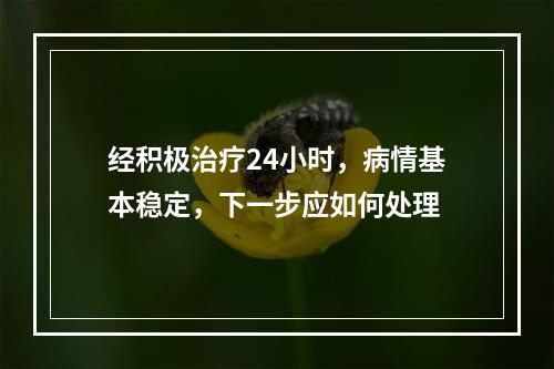 经积极治疗24小时，病情基本稳定，下一步应如何处理