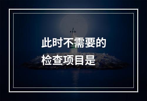 此时不需要的检查项目是