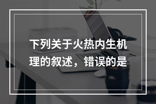 下列关于火热内生机理的叙述，错误的是