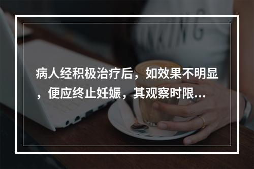 病人经积极治疗后，如效果不明显，便应终止妊娠，其观察时限为