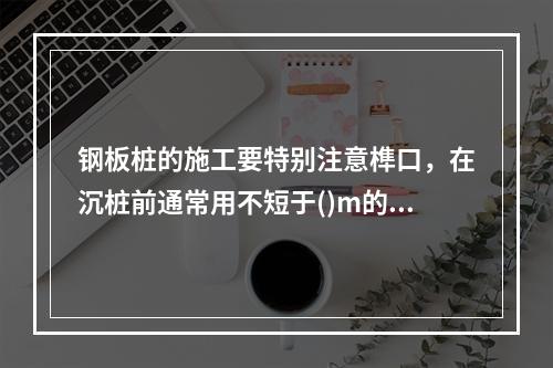 钢板桩的施工要特别注意榫口，在沉桩前通常用不短于()m的钢板