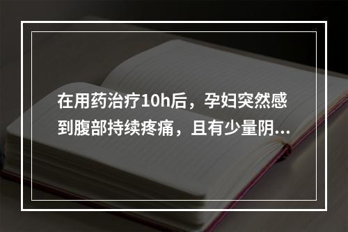 在用药治疗10h后，孕妇突然感到腹部持续疼痛，且有少量阴道流