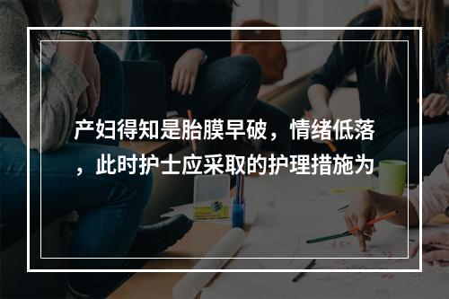 产妇得知是胎膜早破，情绪低落，此时护士应采取的护理措施为