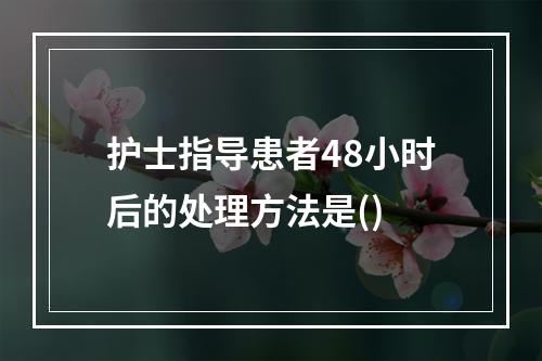 护士指导患者48小时后的处理方法是()