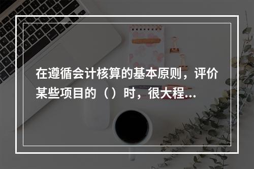 在遵循会计核算的基本原则，评价某些项目的（ ）时，很大程度上