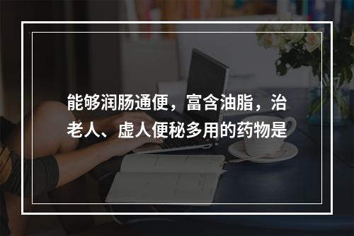 能够润肠通便，富含油脂，治老人、虚人便秘多用的药物是