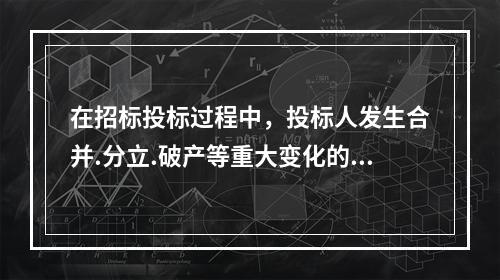 在招标投标过程中，投标人发生合并.分立.破产等重大变化的，应