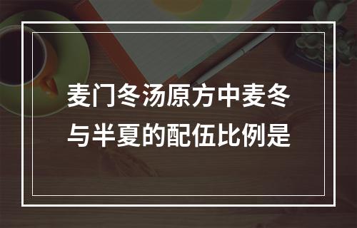 麦门冬汤原方中麦冬与半夏的配伍比例是