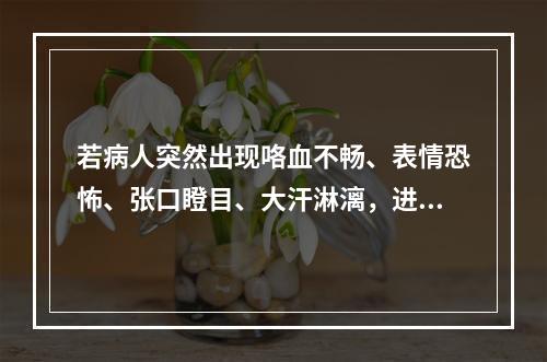 若病人突然出现咯血不畅、表情恐怖、张口瞪目、大汗淋漓，进而意