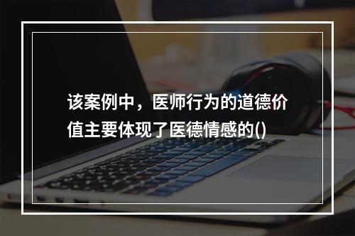 该案例中，医师行为的道德价值主要体现了医德情感的()