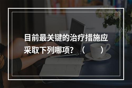 目前最关键的治疗措施应采取下列哪项？（　　）