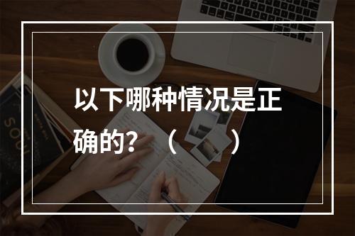 以下哪种情况是正确的？（　　）