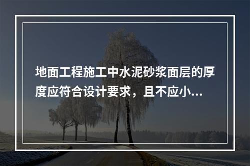 地面工程施工中水泥砂浆面层的厚度应符合设计要求，且不应小于(