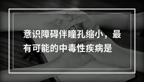 意识障碍伴瞳孔缩小，最有可能的中毒性疾病是