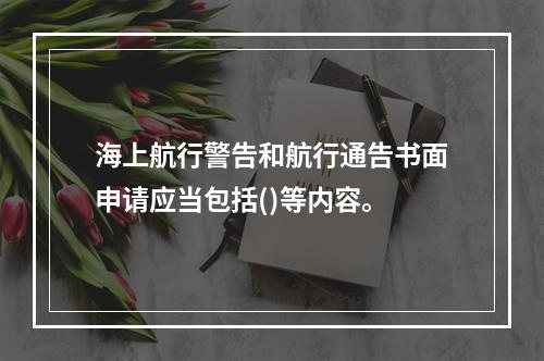 海上航行警告和航行通告书面申请应当包括()等内容。