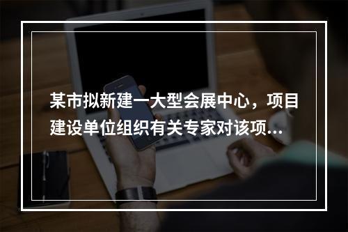 某市拟新建一大型会展中心，项目建设单位组织有关专家对该项目的