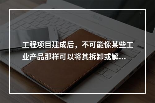 工程项目建成后，不可能像某些工业产品那样可以将其拆卸或解体检