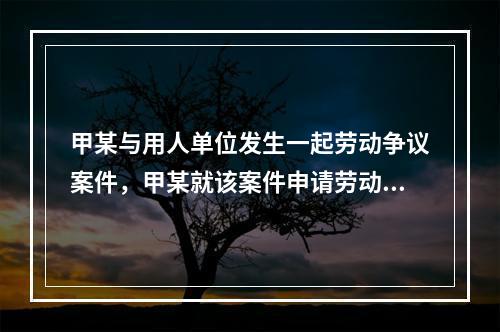 甲某与用人单位发生一起劳动争议案件，甲某就该案件申请劳动仲裁