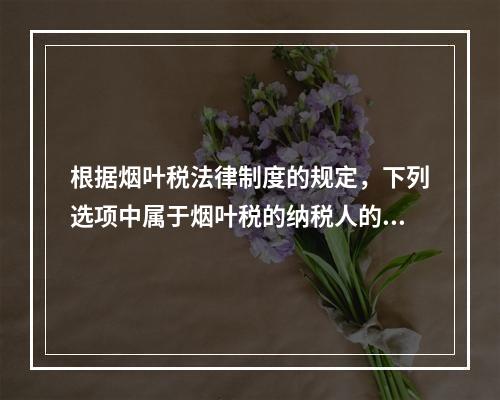 根据烟叶税法律制度的规定，下列选项中属于烟叶税的纳税人的有（