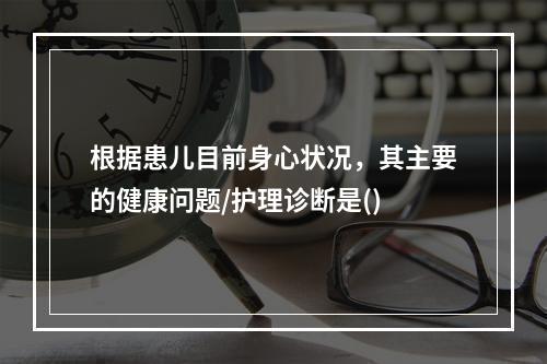 根据患儿目前身心状况，其主要的健康问题/护理诊断是()