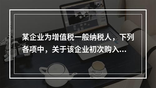 某企业为增值税一般纳税人，下列各项中，关于该企业初次购入增值