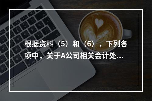 根据资料（5）和（6），下列各项中，关于A公司相关会计处理结