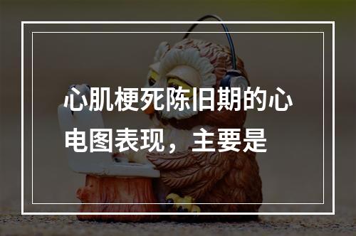 心肌梗死陈旧期的心电图表现，主要是