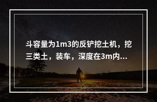 斗容量为1m3的反铲挖土机，挖三类土，装车，深度在3m内，小