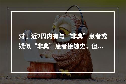 对于近2周内有与“非典”患者或疑似“非典”患者接触史，但无临