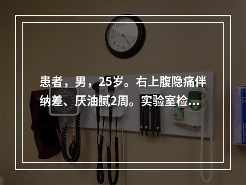 患者，男，25岁。右上腹隐痛伴纳差、厌油腻2周。实验室检查：