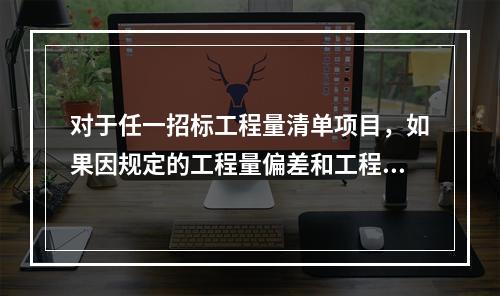 对于任一招标工程量清单项目，如果因规定的工程量偏差和工程变更