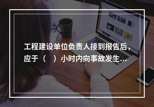 工程建设单位负责人接到报告后，应于（　）小时内向事故发生地县