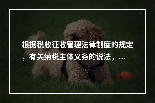 根据税收征收管理法律制度的规定，有关纳税主体义务的说法，正确