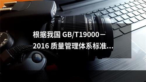 根据我国 GB/T19000－2016 质量管理体系标准，质