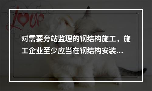 对需要旁站监理的钢结构施工，施工企业至少应当在钢结构安装前（