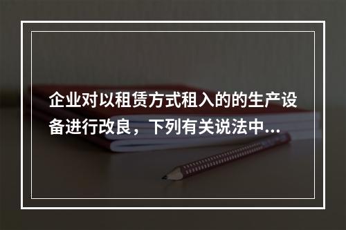 企业对以租赁方式租入的的生产设备进行改良，下列有关说法中，不