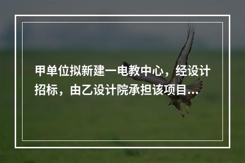 甲单位拟新建一电教中心，经设计招标，由乙设计院承担该项目设计