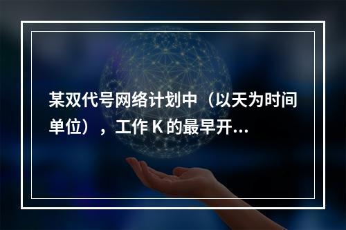 某双代号网络计划中（以天为时间单位），工作 K 的最早开始时