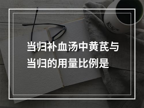 当归补血汤中黄芪与当归的用量比例是