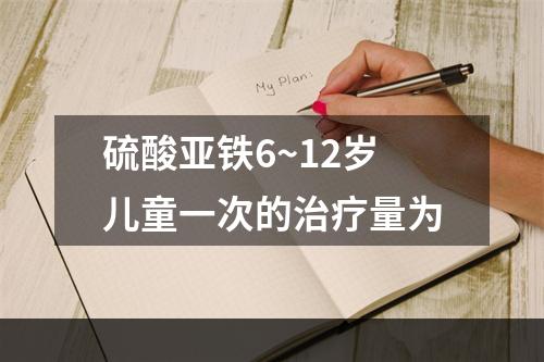 硫酸亚铁6~12岁儿童一次的治疗量为