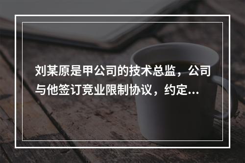 刘某原是甲公司的技术总监，公司与他签订竞业限制协议，约定合同