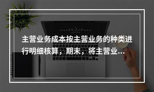 主营业务成本按主营业务的种类进行明细核算，期末，将主营业务成