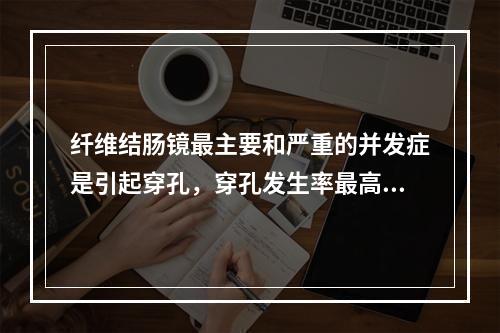 纤维结肠镜最主要和严重的并发症是引起穿孔，穿孔发生率最高的部