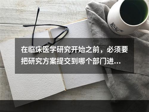 在临床医学研究开始之前，必须要把研究方案提交到哪个部门进行审